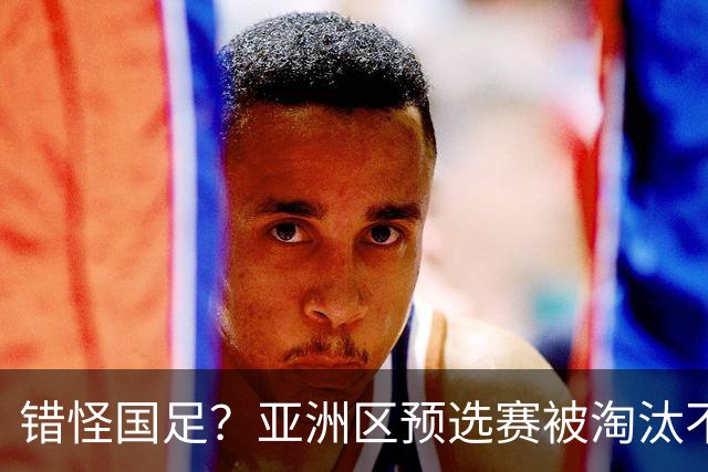 错怪国足？亚洲区预选赛被淘汰不冤！同组4对手世界杯首战均不败